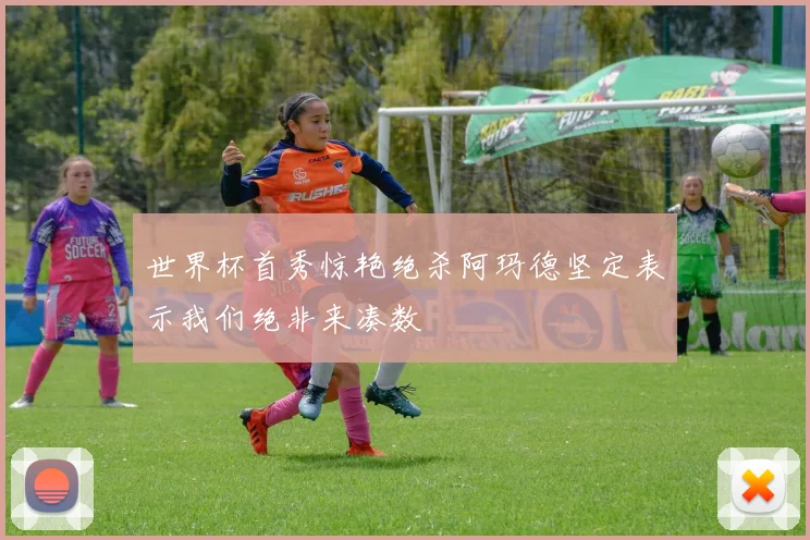 世界杯首秀惊艳绝杀阿玛德坚定表示我们绝非来凑数