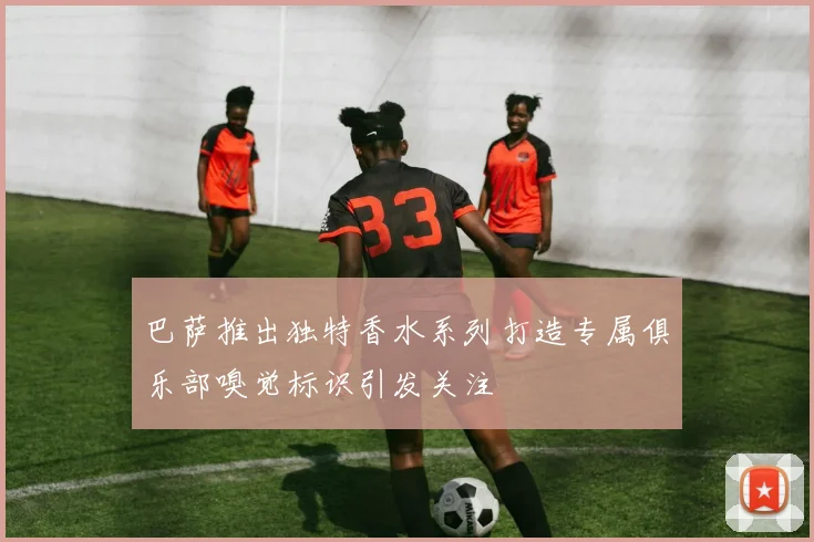 巴萨推出独特香水系列打造专属俱乐部嗅觉标识引发关注