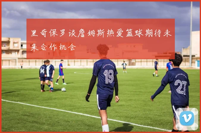 里奇保罗谈詹姆斯热爱篮球期待未来合作机会
