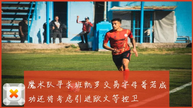 魔术队寻求班凯罗交易字母哥若成功还将考虑引进欧文等控卫