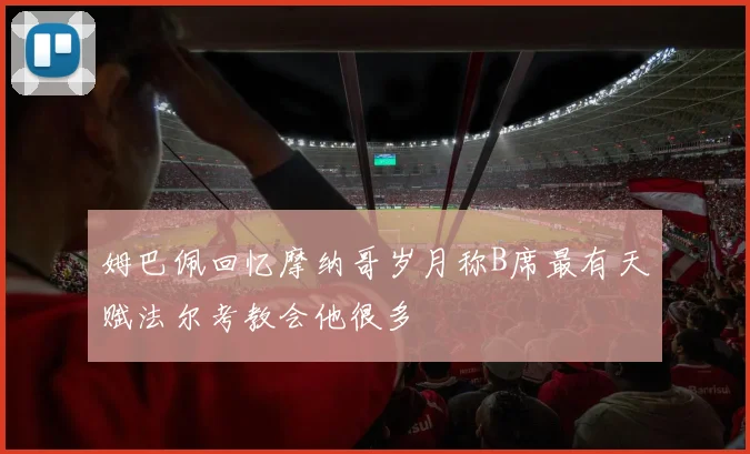 姆巴佩回忆摩纳哥岁月称B席最有天赋法尔考教会他很多