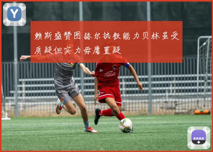 赖斯盛赞图赫尔执教能力贝林虽受质疑但实力毋庸置疑