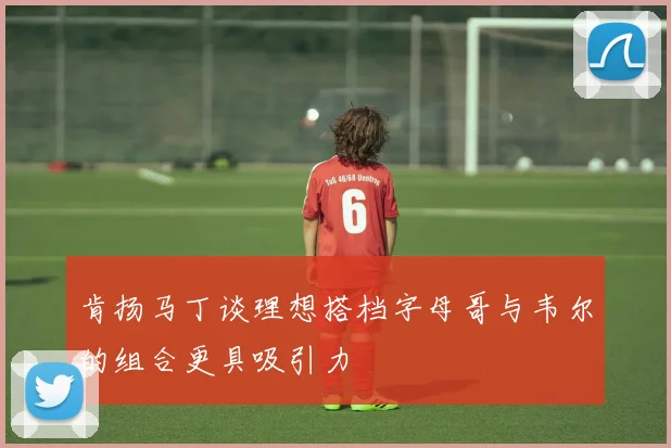 肯扬马丁谈理想搭档字母哥与韦尔的组合更具吸引力