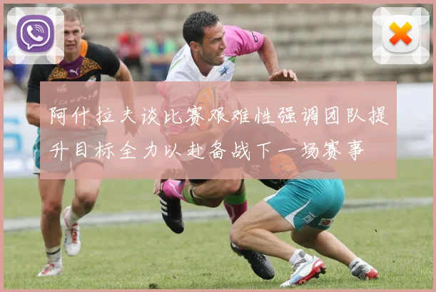 阿什拉夫谈比赛艰难性强调团队提升目标全力以赴备战下一场赛事