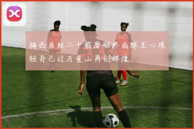 梅西历经二十载磨砺终成球王心境轻舟已过万重山再创辉煌
