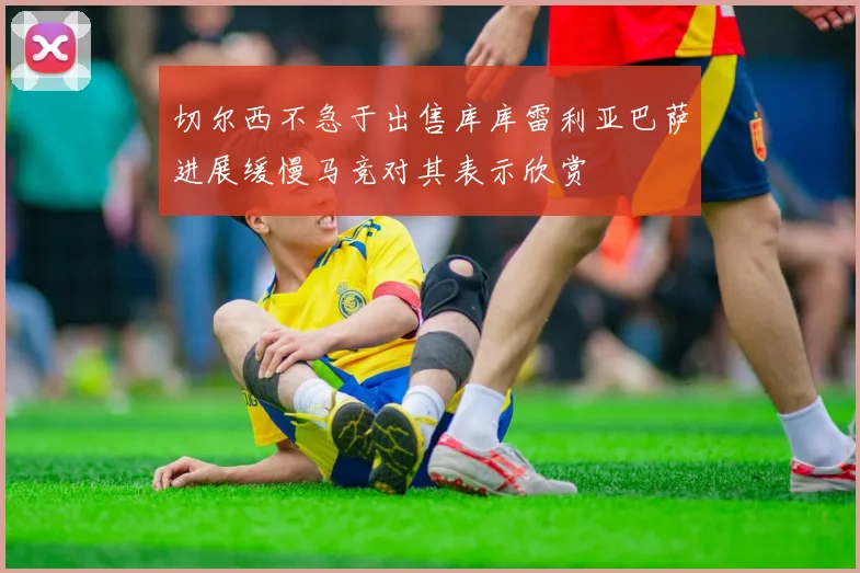 切尔西不急于出售库库雷利亚巴萨进展缓慢马竞对其表示欣赏