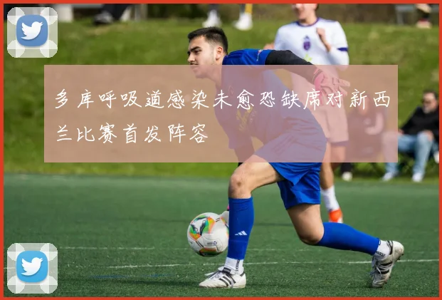 多库呼吸道感染未愈恐缺席对新西兰比赛首发阵容