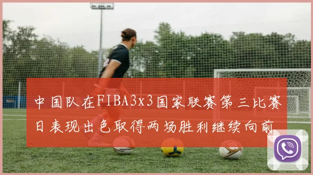 中国队在FIBA3x3国家联赛第三比赛日表现出色取得两场胜利继续向前迈进