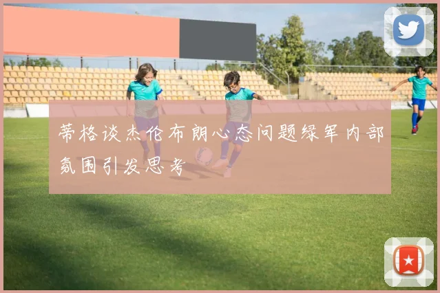 蒂格谈杰伦布朗心态问题绿军内部氛围引发思考