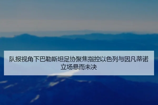 队报视角下巴勒斯坦足协聚焦指控以色列与因凡蒂诺立场悬而未决